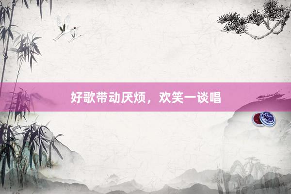 好歌带动厌烦,欢笑一谈唱